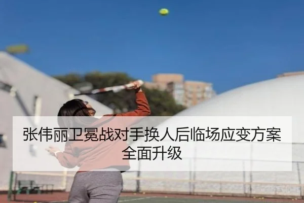 张伟丽卫冕战对手换人后临场应变方案全面升级